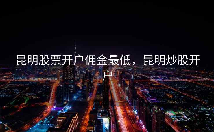 昆明股票开户佣金最低,昆明炒股开户 昆明股票开户佣金最低,昆明炒股开户