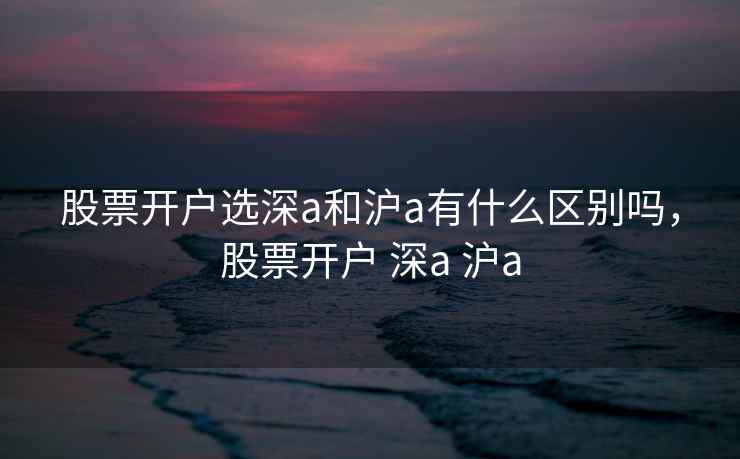 股票开户选深a和沪a有什么区别吗，股票开户 深a 沪a