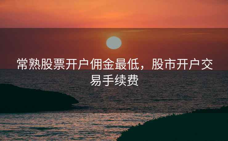 常熟股票开户佣金最低,股市开户交易手续费 常熟股票开户佣金最低,股市开户交易手续费