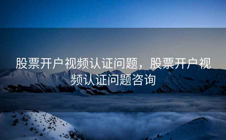 股票开户视频认证问题，股票开户视频认证问题咨询