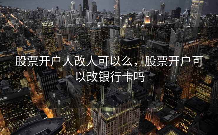 股票开户人改人可以么，股票开户可以改银行卡吗