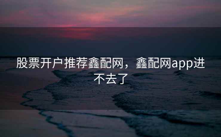 股票开户推荐鑫配网,鑫配网app进不去了 股票开户推荐鑫配网,鑫配网app进不去了