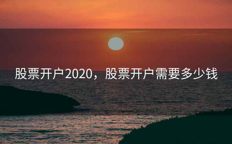 股票开户2020，股票开户需要多少钱