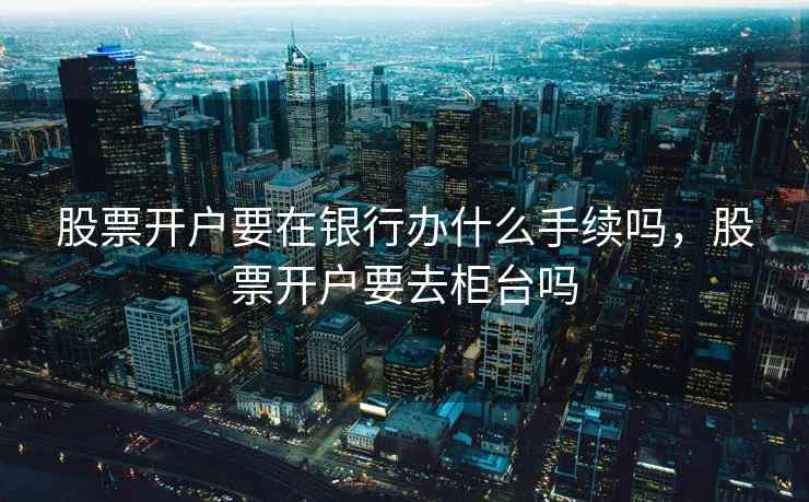 股票开户要在银行办什么手续吗，股票开户要去柜台吗