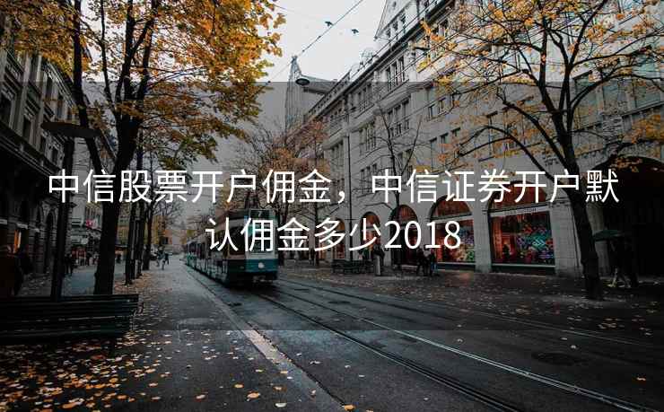 中信股票开户佣金，中信证券开户默认佣金多少2018