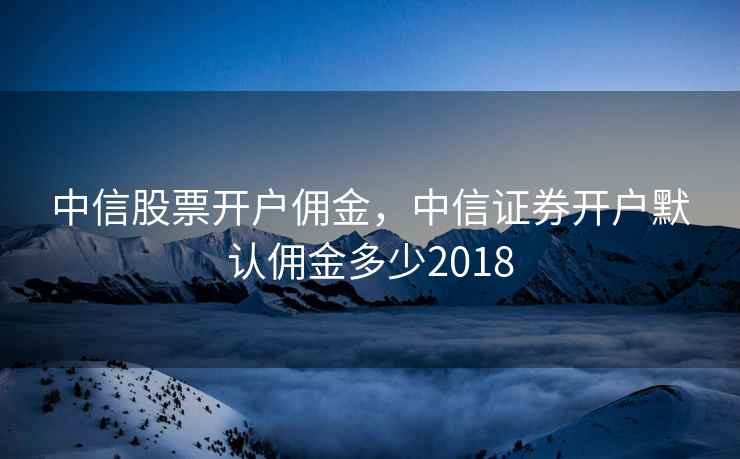 中信股票开户佣金，中信证券开户默认佣金多少2018