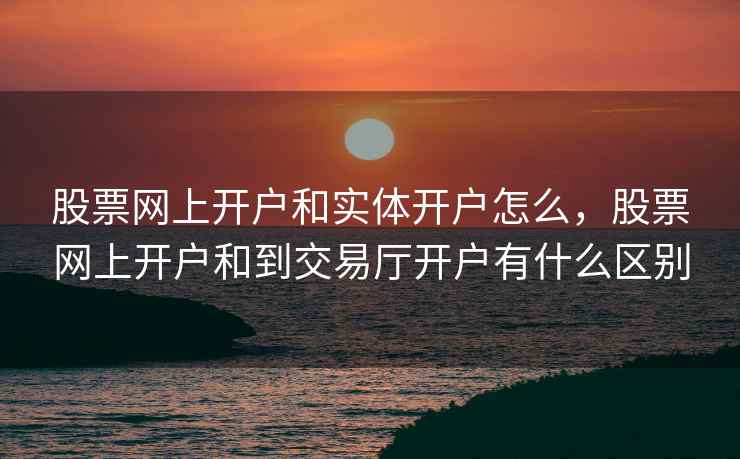 股票网上开户和实体开户怎么，股票网上开户和到交易厅开户有什么区别