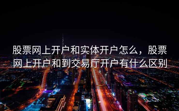 股票网上开户和实体开户怎么，股票网上开户和到交易厅开户有什么区别