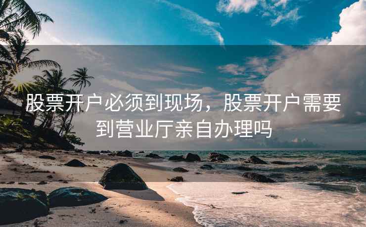 股票开户必须到现场，股票开户需要到营业厅亲自办理吗