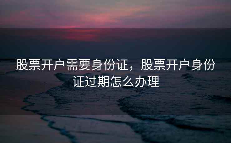 股票开户需要身份证，股票开户身份证过期怎么办理