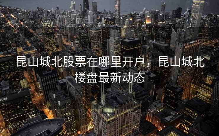 昆山城北股票在哪里开户，昆山城北楼盘最新动态
